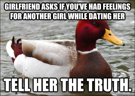 Girlfriend asks if you've had feelings for another girl while dating her Tell her the truth.  Malicious Advice Mallard
