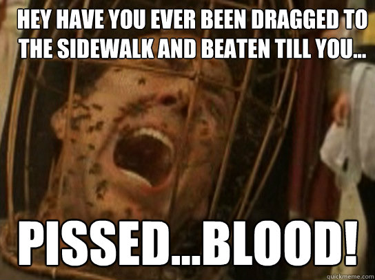 Hey have you ever been dragged to the sidewalk and beaten till you... PISSED...BLOOD!  Nicolas Cage