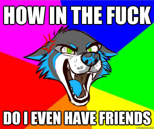 How in the fuck do i even have friends  