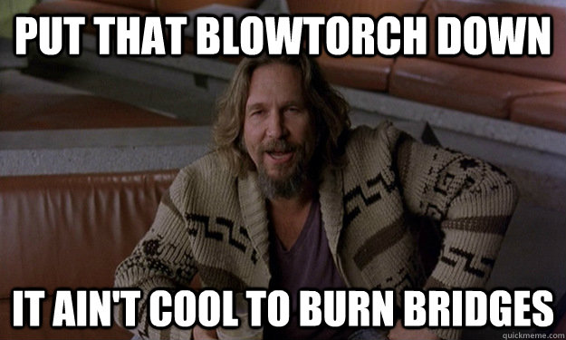 Put that blowtorch down it ain't cool to burn bridges - Put that blowtorch down it ain't cool to burn bridges  Jeff Bridges Zen
