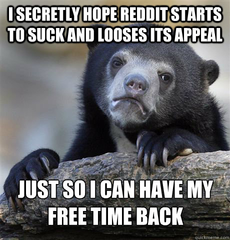I secretly hope reddit starts to suck and looses its appeal Just So I can have my free time back  Confession Bear