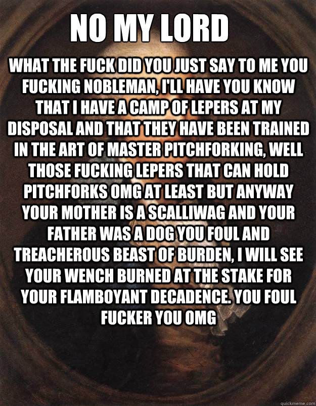 No my lord what the fuck did you just say to me you fucking nobleman, i'll have you know that i have a camp of lepers at my disposal and that they have been trained in the art of master pitchforking, well those fucking lepers that can hold pitchforks omg  - No my lord what the fuck did you just say to me you fucking nobleman, i'll have you know that i have a camp of lepers at my disposal and that they have been trained in the art of master pitchforking, well those fucking lepers that can hold pitchforks omg   Fucking Peasant