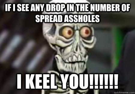 IF I SEE ANY DROP IN THE NUMBER OF SPREAD ASSHOLES I KEEL YOU!!!!!!  Words of Wisdom from Achmed