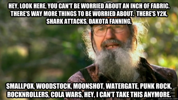 Hey, look here, you can't be worried about an inch of fabric.  There's way more things to be worried about.  There's Y2K, shark attacks, Dakota fanning, smallpox, woodstock, moonshot, watergate, punk rock, rocknrollers, cola wars, hey, I can't take this a - Hey, look here, you can't be worried about an inch of fabric.  There's way more things to be worried about.  There's Y2K, shark attacks, Dakota fanning, smallpox, woodstock, moonshot, watergate, punk rock, rocknrollers, cola wars, hey, I can't take this a  Duck Dynasty