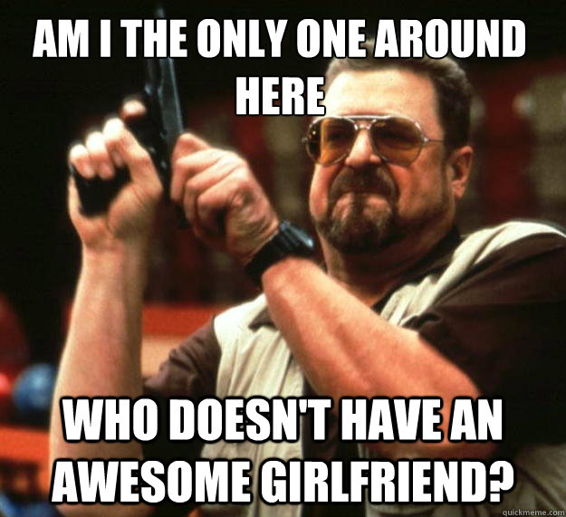 Am I the only one around here who doesn't have an awesome girlfriend?  Walter