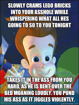 Slowly crams lego bricks into your asshole while whispering what all hes going to so to you tonight Takes it in the ass from you hard, as he is bent over the bed moaning loudly. You pund his ass as it jiggles violently.  Scumbag Jimmy Neutron