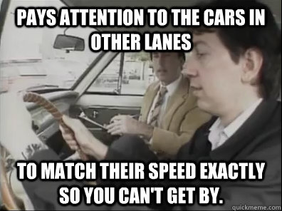 Pays attention to the cars in other lanes To match their speed exactly so you can't get by.  Seattle Driver