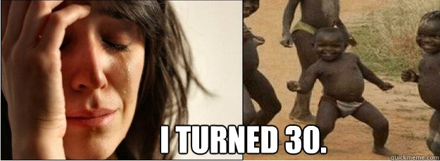 I turned 30. - I turned 30.  First World Problems vs Third World Success