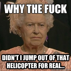 Why the fuck  Didn't I jump out of that helicopter for real... - Why the fuck  Didn't I jump out of that helicopter for real...  unimpressed queen