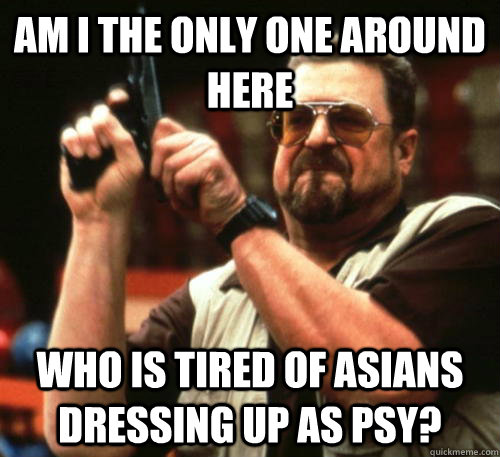 Am i the only one around here who is tired of asians dressing up as Psy?  Am I The Only One Around Here