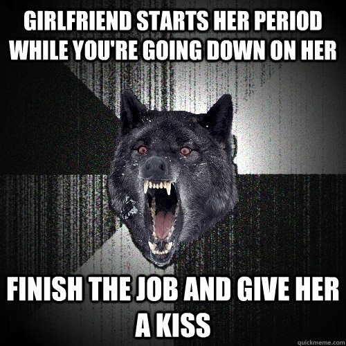 girlfriend starts her period while you're going down on her finish the job and give her a kiss  Insanity Wolf