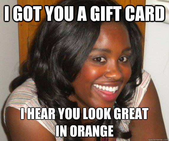 i got you a gift card i hear you look great 
in orange  