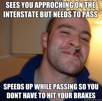Sees you approching on the interstate but needs to pass  speeds up while passing so you dont have to hit your brakes - Sees you approching on the interstate but needs to pass  speeds up while passing so you dont have to hit your brakes  Goodguy Greg Shitting