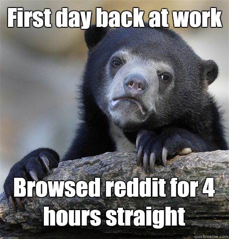 First day back at work Browsed reddit for 4 hours straight - First day back at work Browsed reddit for 4 hours straight  Confession Bear