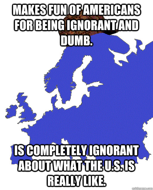 Makes fun of Americans for being ignorant and dumb. Is completely ignorant about what the U.S. is really like.  Scumbag Europe
