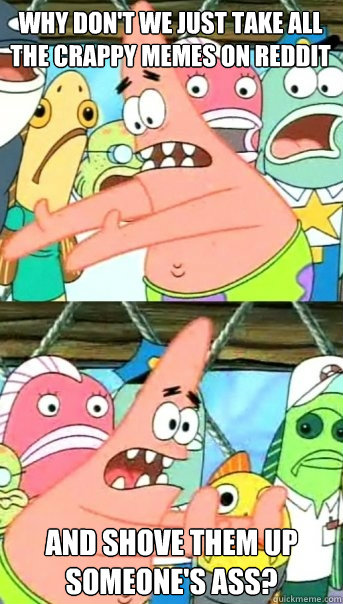 Why Don't We Just Take All The Crappy Memes on Reddit And Shove Them Up Someone's Ass?  Push it somewhere else Patrick