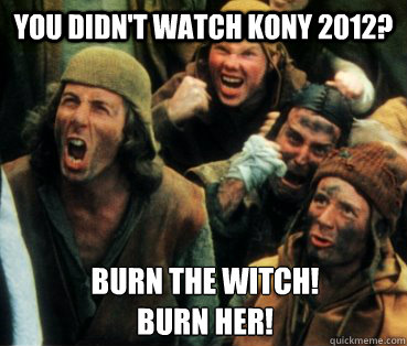 You didn't watch Kony 2012? burn the witch!
burn her! - You didn't watch Kony 2012? burn the witch!
burn her!  Monty Python