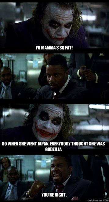 Yo mamma's so fat! ? So when she went japan, everybody thought she was Godzilla  you're right..  Joker with Black guy