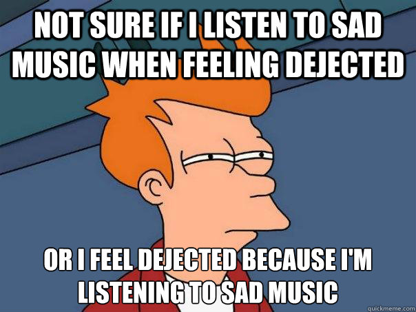 Not sure if I listen to sad music when feeling dejected Or I feel dejected because I'm
listening to sad music  Futurama Fry