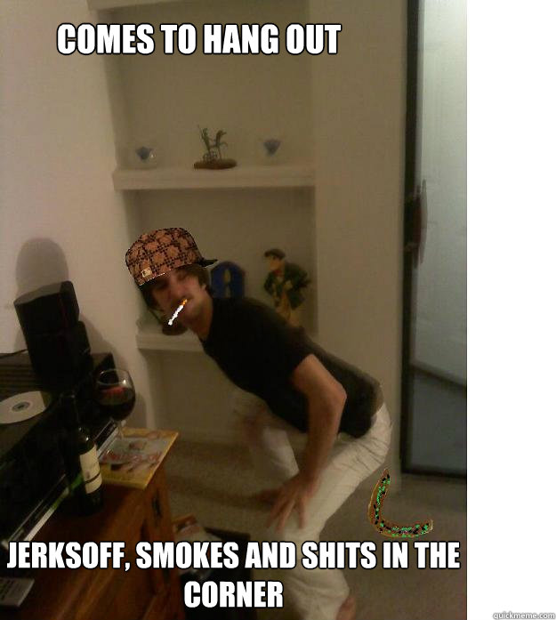 Comes To hang out Jerksoff, smokes and shits in the corner  Scumbag Shane