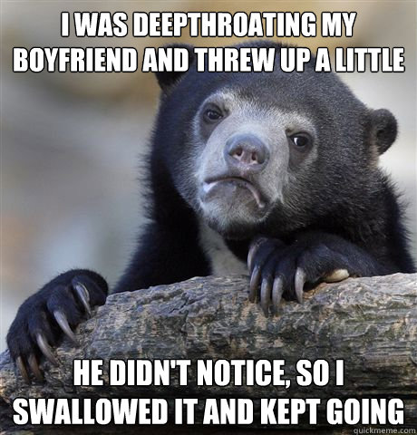 I was deepthroating my boyfriend and threw up a little he didn't notice, so I swallowed it and kept going  Confession Bear