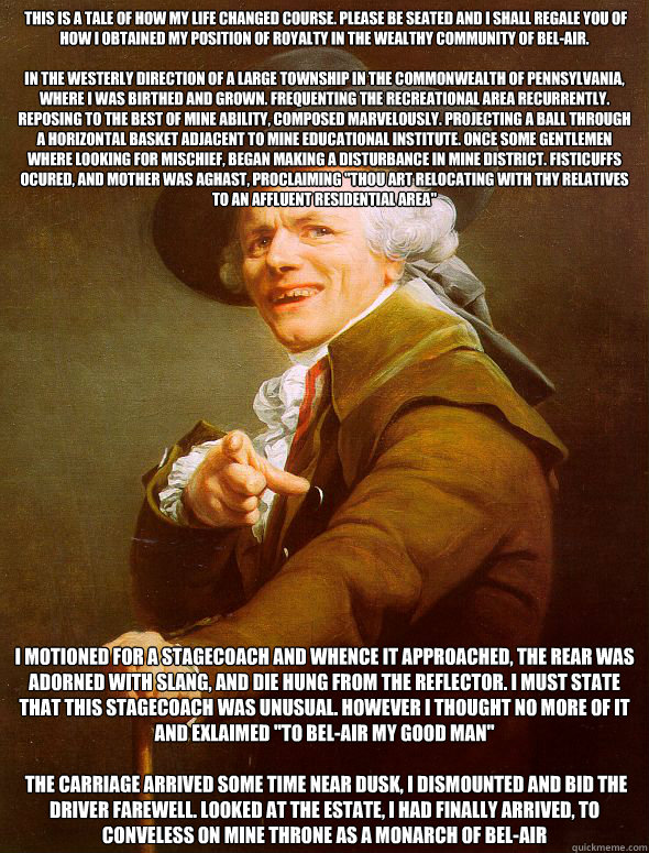  This is a tale of how my life changed course. Please be seated and I shall regale you of how I obtained my position of royalty in the wealthy community of Bel-Air.

In the westerly direction of a large township in the Commonwealth of Pennsylvania, where   Joseph Ducreux