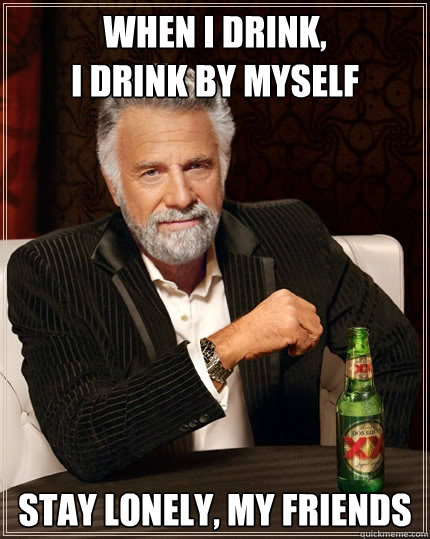 When I drink, 
I drink By Myself Stay lonely, my friends  The Most Interesting Man In The World