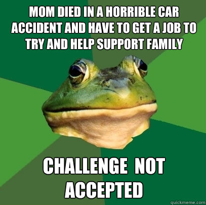 mom died in a horrible car accident and have to get a job to try and help support family Challenge  not accepted  Foul Bachelor Frog