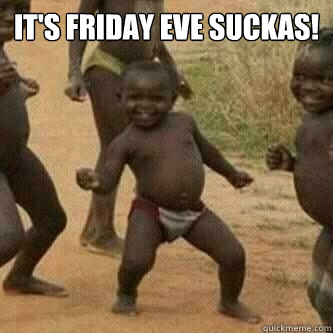 It's Friday Eve Suckas!   Its friday niggas