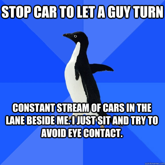 stop car to let a guy turn constant stream of cars in the lane beside me. I just sit and try to avoid eye contact.    Socially Awkward Penguin