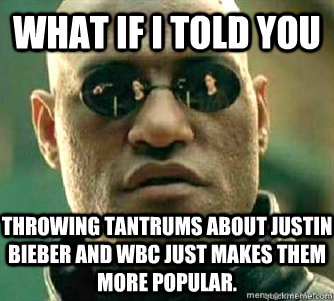 What if I told you  Throwing tantrums about Justin Bieber and WBC just makes them more popular.   Matrix Morpheous