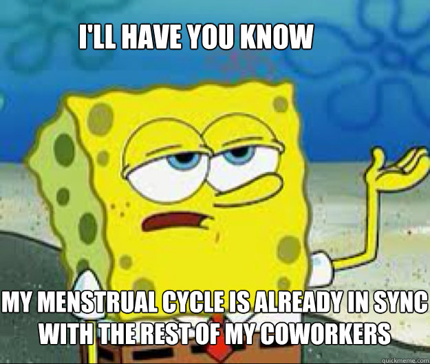 I'LL HAVE YOU KNOW  my menstrual cycle is already in sync with the rest of my coworkers  