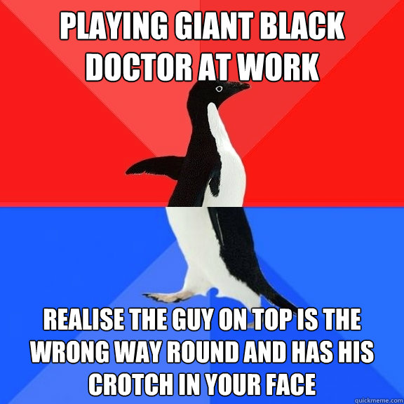 Playing giant black doctor at work realise the guy on top is the wrong way round and has his crotch in your face  Socially Awksome Penguin