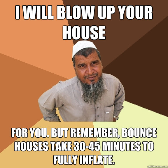 I Will blow up your house for you. but remember, bounce houses take 30-45 minutes to fully inflate.  Ordinary Muslim Man