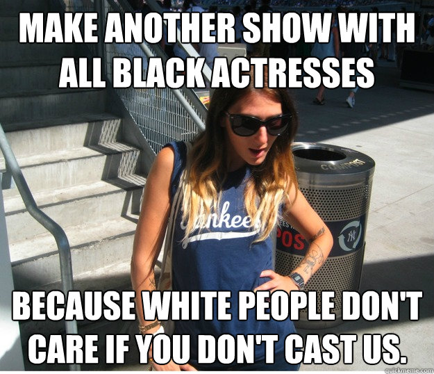 Make another show with all black actresses because white people don't care if you don't cast us.  Clueless Hipster White Girl