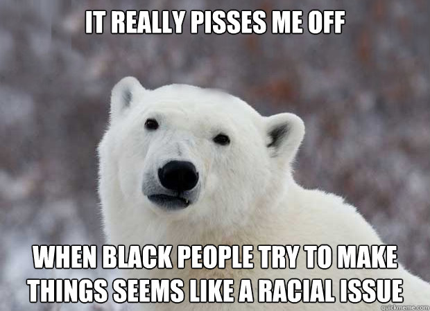 It really pisses me off when black people try to make things seems like a racial issue  Popular Opinion Polar Bear