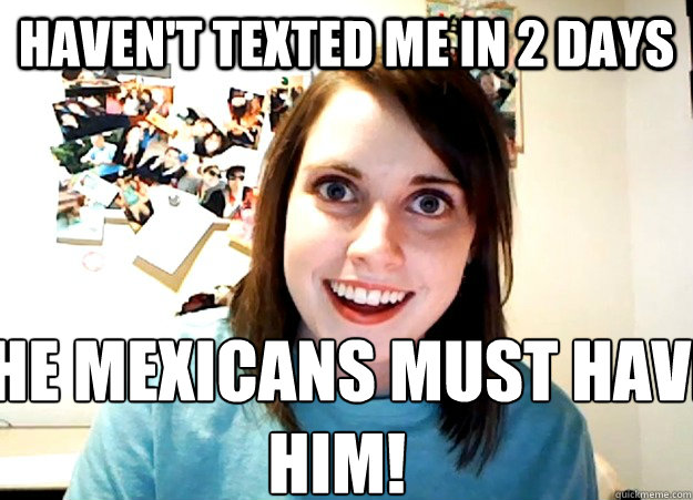 haven't texted me in 2 days the mexicans must have him!  Overly Attached Girlfriend