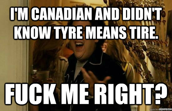 I'm Canadian and didn't know tyre means tire. Fuck me right?  Jonah Hill - Fuck me right