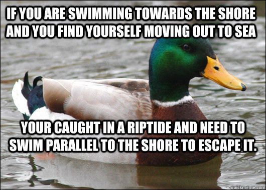 If you are swimming towards the shore and you find yourself moving out to sea Your caught in a riptide and need to swim parallel to the shore to escape it.  Actual Advice Mallard