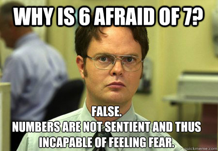 Why is 6 afraid of 7? False.
Numbers are not sentient and thus incapable of feeling fear. - Why is 6 afraid of 7? False.
Numbers are not sentient and thus incapable of feeling fear.  Schrute