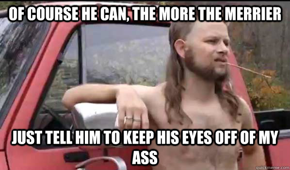 Of course he can, the more the merrier Just tell him to keep his eyes off of my ass - Of course he can, the more the merrier Just tell him to keep his eyes off of my ass  Almost Politically Correct Redneck