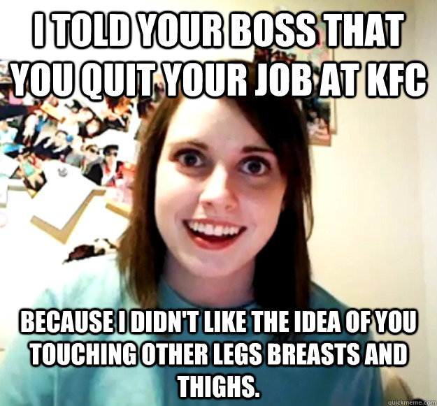 I told your boss that you quit your job at KFC Because I didn't like the idea of you touching other legs breasts and thighs. - I told your boss that you quit your job at KFC Because I didn't like the idea of you touching other legs breasts and thighs.  Overly Attached Girlfriend