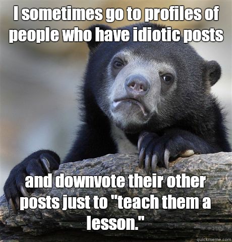 I sometimes go to profiles of people who have idiotic posts and downvote their other posts just to 