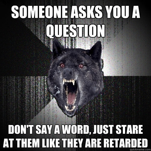 someone asks you a question don't say a word, just stare at them like they are retarded  Insanity Wolf