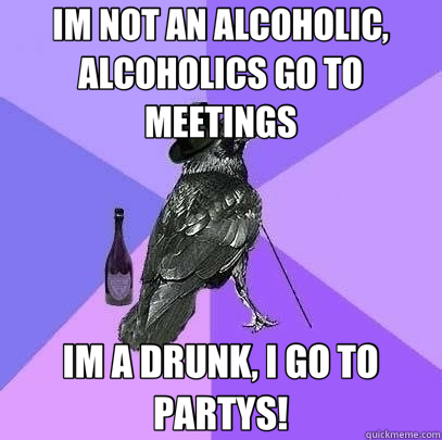 IM NOT AN ALCOHOLIC, ALCOHOLICS GO TO MEETINGS IM A DRUNK, I GO TO PARTYS!  Rich Raven