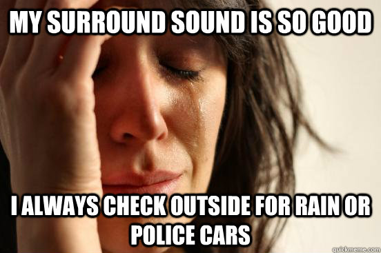 my surround sound is so good i always check outside for rain or police cars  First World Problems