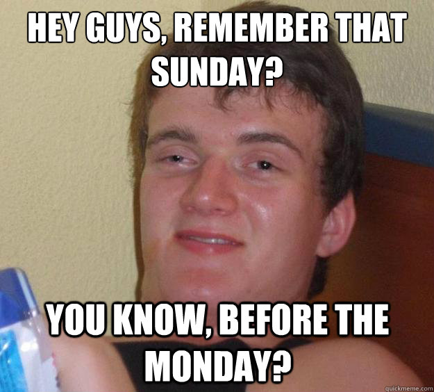 Hey guys, remember that sunday? You know, before the monday?  10 Guy