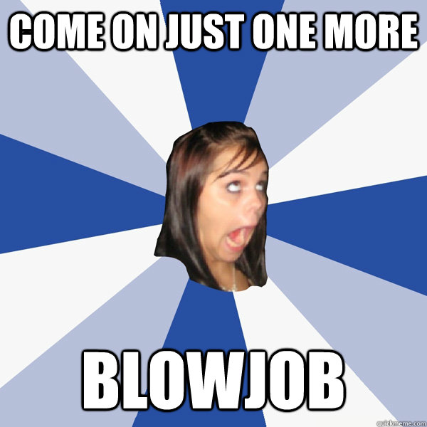 come on just one more blowjob  Annoying Facebook Girl