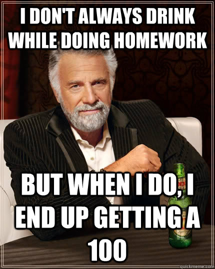 I don't always drink while doing homework but when I do, I end up getting a 100 - I don't always drink while doing homework but when I do, I end up getting a 100  The Most Interesting Man In The World