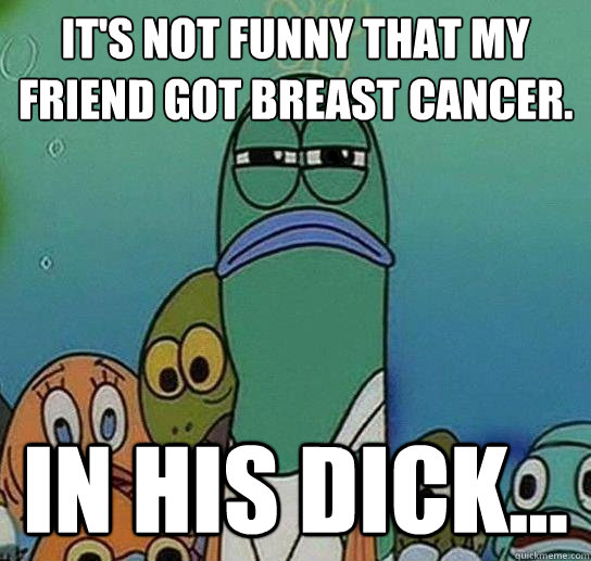 It's not funny that my friend got breast cancer. In his dick...  Serious fish SpongeBob